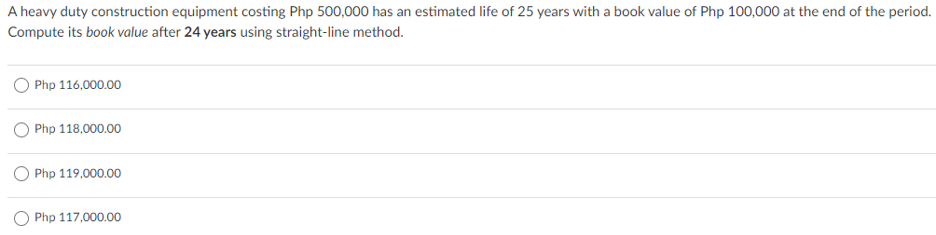 A heavy duty construction equipment costing Php 500,000 has an estimated life of 25 years with a book value of Php 100,000 at the end of the period.
Compute its book value after 24 years using straight-line method.
Php 116,000.00
Php 118,000.00
O Php 119,000.00
O Php 117,000.00
