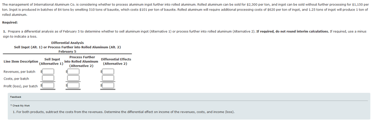 The management of International Aluminum Co. is considering whether to process aluminum ingot further into rolled aluminum. Rolled aluminum can be sold for $2,300 per ton, and ingot can be sold without further processing for $1,150 per
ton. Ingot is produced in batches of 84 tons by smelting 510 tons of bauxite, which costs $101 per ton of bauxite. Rolled aluminum will require additional processing costs of $620 per ton of ingot, and 1.25 tons of ingot will produce 1 ton of
rolled aluminum.
Required:
1. Prepare a differential analysis as of February 5 to determine whether to sell aluminum ingot (Alternative 1) or process further into rolled aluminum (Alternative 2). If required, do not round interim calculations. If required, use a minus
sign to indicate a loss.
Differential Analysis
Sell Ingot (Alt. 1) or Process Further into Rolled Aluminum (Alt. 2)
February 5
Line Item Description
Sell Ingot
(Alternative 1)
Process Further
into Rolled Aluminum
(Alternative 2)
Differential Effects
(Alternative 2)
Revenues, per batch
Costs, per batch
Profit (loss), per batch
Feedback
▼ Check My Work
1. For both products, subtract the costs from the revenues. Determine the differential effect on income of the revenues, costs, and income (loss).