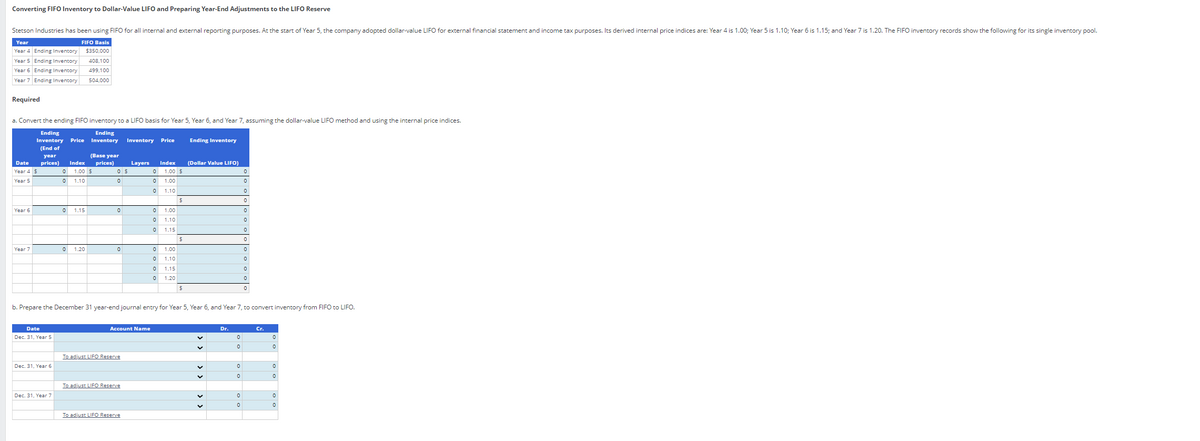 Converting FIFO Inventory to Dollar-Value LIFO and Preparing Year-End Adjustments to the LIFO Reserve
Stetson Industries has been using FIFO for all internal and external reporting purposes. At the start of Year 5, the company adopted dollar-value LIFO for external financial statement and income tax purposes. Its derived internal price indices are: Year 4 is 1.00; Year 5 is 1.10; Year 6 is 1.15; and Year 7 is 1.20. The FIFO inventory records show the following for its single inventory pool.
Year
Year 4 Ending Inventory
Year 5 Ending Inventory
Year 6 Ending Inventory
FIFO Basis
$350,000
408,100
499,100
Year 7 Ending Inventory 504,000
Required
a. Convert the ending FIFO inventory to a LIFO basis for Year 5 Year 6, and Year 7, assuming the dollar-value LIFO method and using the internal price indices.
Ending
Inventory
(End of
year
Price
Ending
Inventory
Inventory Price
Ending Inventory
(Base year
Index prices)
Index (Dollar Value LIFO)
Date prices)
Year 4 $
0
1.00 $
Year 5
0
1.10
Layers
0 $
0 1.00 $
0
0
0
1.00
0
0 1.10
0
$
0
Year 6
0
1.15
0
0 1.00
0
0
1.10
0
о
1.15
0
S
о
Year 7
0
1.20
0
0 1.00
0
0 1.10
0
0
1.15
0
о
1.20
$
0
0
b. Prepare the December 31 year-end journal entry for Year 5, Year 6, and Year 7, to convert inventory from FIFO to LIFO.
Date
Dec. 31, Year 5
Account Name
To adjust LIFO Reserve
Dec. 31, Year 6
Dr.
Cr.
0
0
0
0
0
0
о
To adjust LIFO Reserve
Dec. 31, Year 7
0
0
0
0
To adjust LIFO Reserve