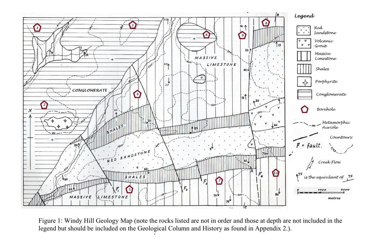 N
2
+
400-
CONGLOMERATE
500
+
MASSIVE
HALES
RED SANDSTONE
SHALES
F
MASSIVE
LIMESTONE
Fz
25
LIMESTONE
600·
-600-
65
B
Legend
8
115
20
40V
V
↑30
Red
Sandstone
Volcanic
v Group
Massive
Limestone
Shales
Porphyrite
Conglomerate
□□□
Borehole
160
-m
Metamorphic
Auriole
F = fault.
Countours:
100
༽7”
Creek Flow
is the equivilant of 75
1000
metres
Figure 1: Windy Hill Geology Map (note the rocks listed are not in order and those at depth are not included in the
legend but should be included on the Geological Column and History as found in Appendix 2.).
2000