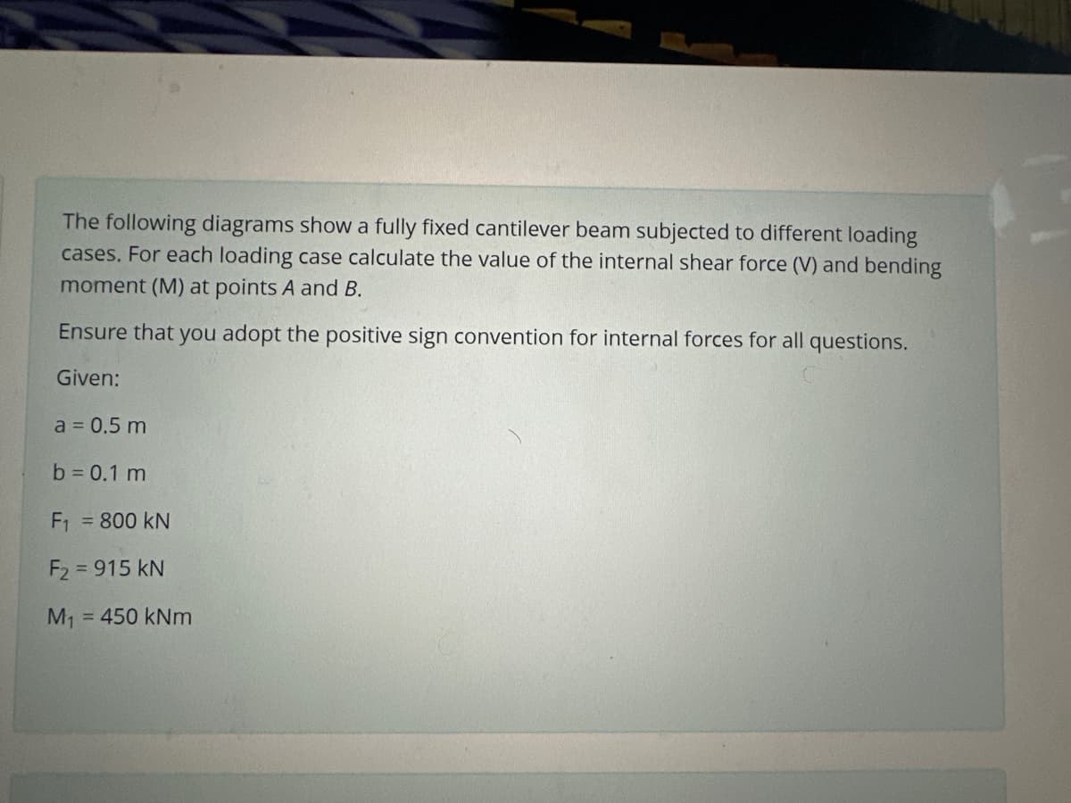 The following diagrams show a fully fixed cantilever beam subjected to different loading
cases. For each loading case calculate the value of the internal shear force (V) and bending
moment (M) at points A and B.
Ensure that you adopt the positive sign convention for internal forces for all questions.
Given:
a = 0.5 m
b = 0.1 m
F₁ = 800 KN
F₂ = 915 kN
M₁ = 450 kNm