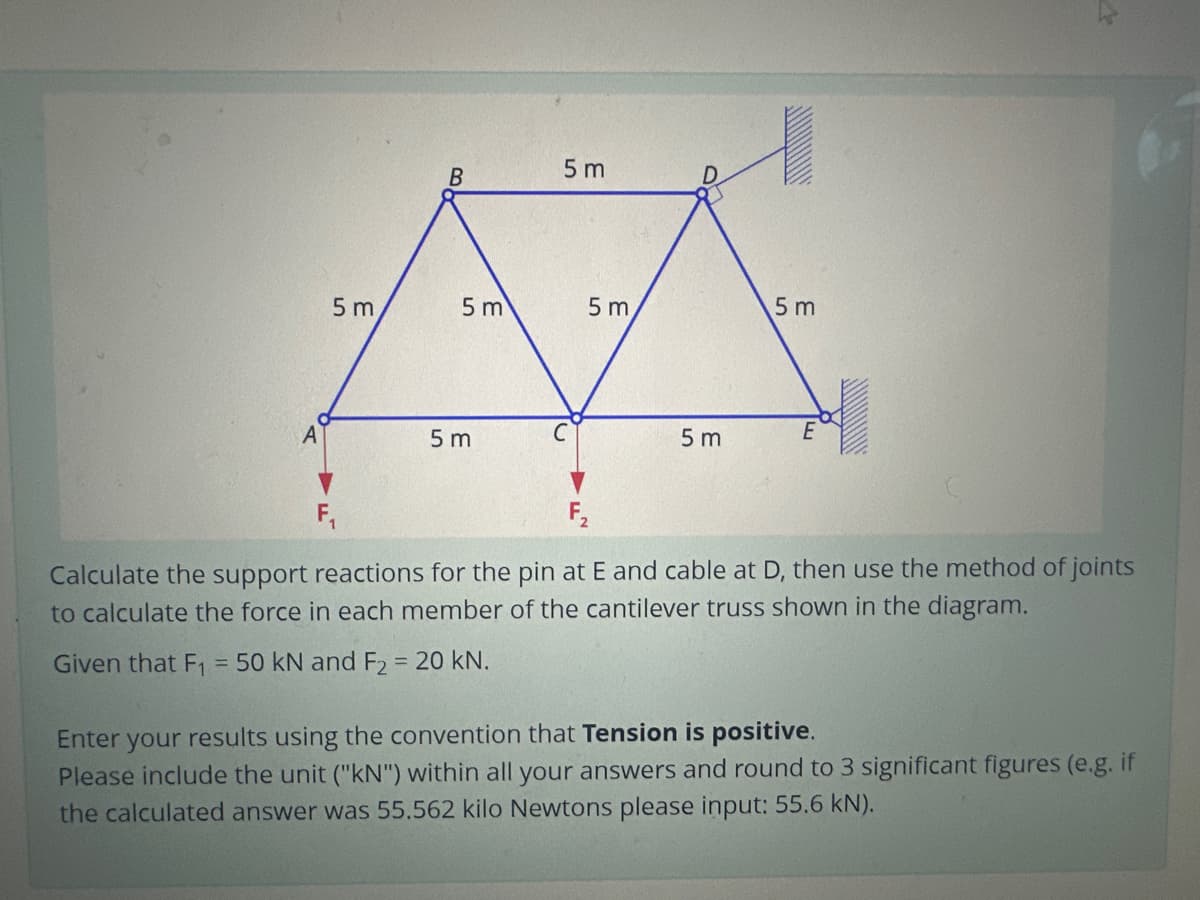 5 m
B
5 m
5m
5m
5 m
5m
f
5 m
E
F₂
Calculate the support reactions for the pin at E and cable at D, then use the method of joints
to calculate the force in each member of the cantilever truss shown in the diagram.
Given that F₁ = 50 kN and F2 = 20 kN.
Enter your results using the convention that Tension is positive.
Please include the unit ("kN") within all your answers and round to 3 significant figures (e.g. if
the calculated answer was 55.562 kilo Newtons please input: 55.6 kN).