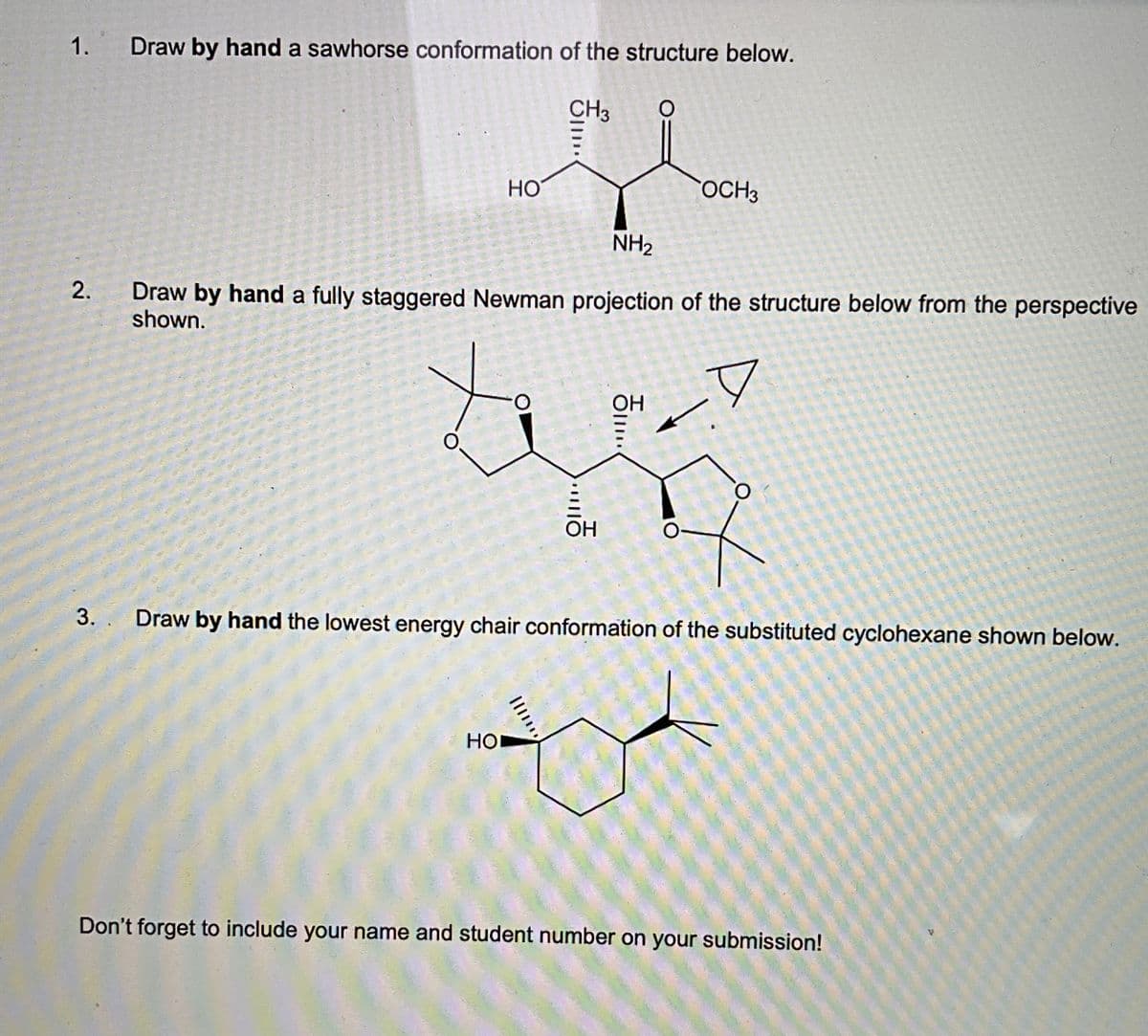 1.
2.
3.
Draw by hand a sawhorse conformation of the structure below.
CH3
HO
OCH3
NH2
Draw by hand a fully staggered Newman projection of the structure below from the perspective
shown.
O
O
...
OH
Oll
OH
O
Draw by hand the lowest energy chair conformation of the substituted cyclohexane shown below.
HO
Don't forget to include your name and student number on your submission!