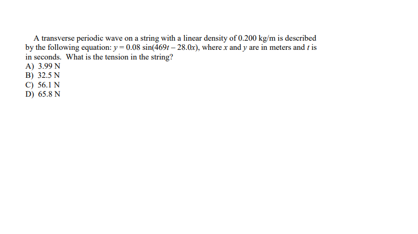 A transverse periodic wave on a string with a linear density of 0.200 kg/m is described
by the following equation: y = 0.08 sin(469t – 28.0x), where x and y are in meters and t is
in seconds. What is the tension in the string?
A) 3.99 N
B) 32.5 N
C) 56.1 N
D) 65.8 N
