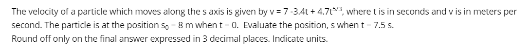 The velocity of a particle which moves along the s axis is given by v = 7 -3.4t + 4.7t5/3, where t is in seconds and v is in meters per
second. The particle is at the position so = 8 m when t = 0. Evaluate the position, s when t = 7.5 s.
Round off only on the final answer expressed in 3 decimal places. Indicate units.