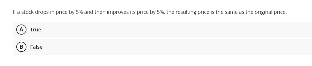 If a stock drops in price by 5% and then improves its price by 5%, the resulting price is the same as the original price.
A True
B False