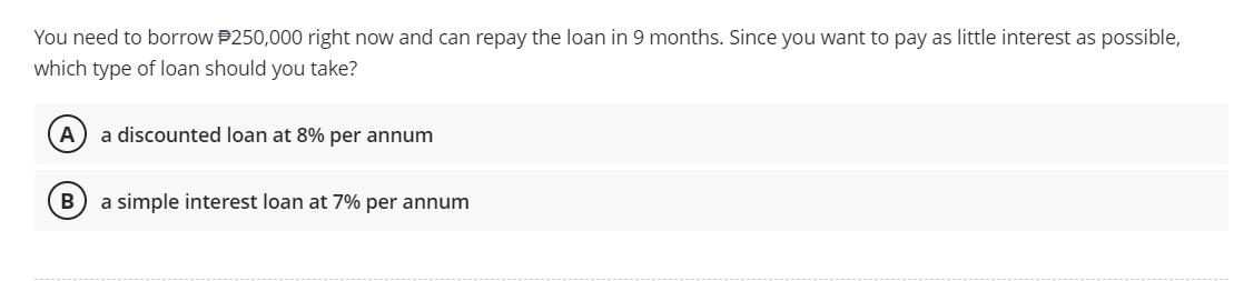 You need to borrow $250,000 right now and can repay the loan in 9 months. Since you want to pay as little interest as possible,
which type of loan should you take?
A
B
a discounted loan at 8% per annum
a simple interest loan at 7% per annum