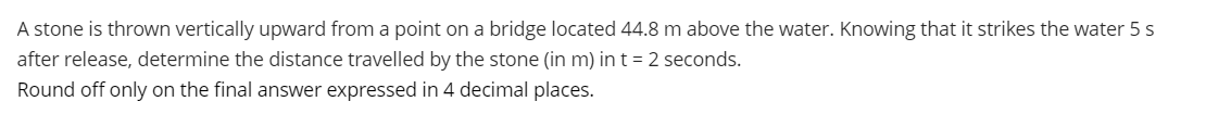 A stone is thrown vertically upward from a point on a bridge located 44.8 m above the water. Knowing that it strikes the water 5 s
after release, determine the distance travelled by the stone (in m) in t = 2 seconds.
Round off only on the final answer expressed in 4 decimal places.