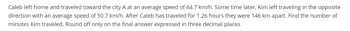 Caleb left home and traveled toward the city A at an average speed of 64.7 km/h. Some time later, Kim left traveling in the opposite
direction with an average speed of 50.7 km/h. After Caleb has traveled for 1.26 hours they were 146 km apart. Find the number of
minutes Kim traveled. Round off only on the final answer expressed in three decimal places.