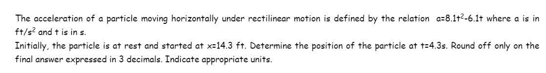 The acceleration of a particle moving horizontally under rectilinear motion is defined by the relation a=8.1+²-6.1t where a is in
ft/s² and t is in s.
Initially, the particle is at rest and started at x=14.3 ft. Determine the position of the particle at t=4.3s. Round off only on the
final answer expressed in 3 decimals. Indicate appropriate units.