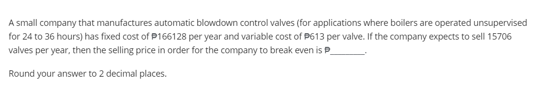 A small company that manufactures automatic blowdown control valves (for applications where boilers are operated unsupervised
for 24 to 36 hours) has fixed cost of #166128 per year and variable cost of P613 per valve. If the company expects to sell 15706
valves per year, then the selling price in order for the company to break even is
Round your answer to 2 decimal places.