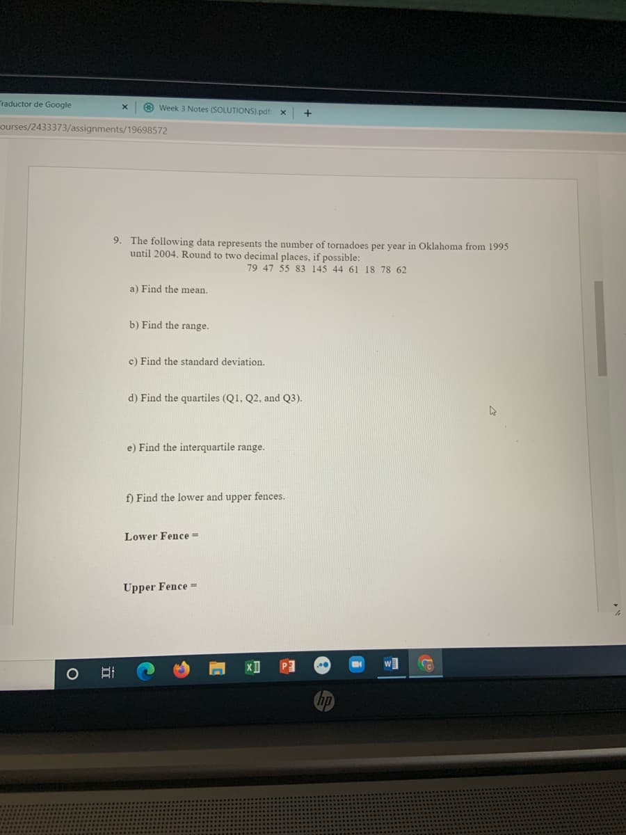 Traductor de Google
O Week 3 Notes (SOLUTIONS).pdf:
ourses/2433373/assignments/19698572
9. The following data represents the number of tornadoes per year in Oklahoma from 1995
until 2004. Round to two decimal places, if possible:
79 47 55 83 145 44 61 18 78 62
a) Find the mean.
b) Find the range.
c) Find the standard deviation.
d) Find the quartiles (Q1, Q2, and Q3).
e) Find the interquartile range.
f) Find the lower and upper fences.
Lower Fence =
Upper Fence =
