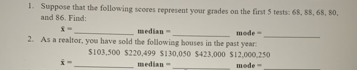 1. Suppose that the following scores represent your grades on the first 5 tests: 68, 88, 68, 80,
and 86. Find:
median =
mode =
2. As a realtor, you have sold the following houses in the past year:
$103,500 $220,499 $130,050 $423,000 $12,000,250
x =
median =
mode =
