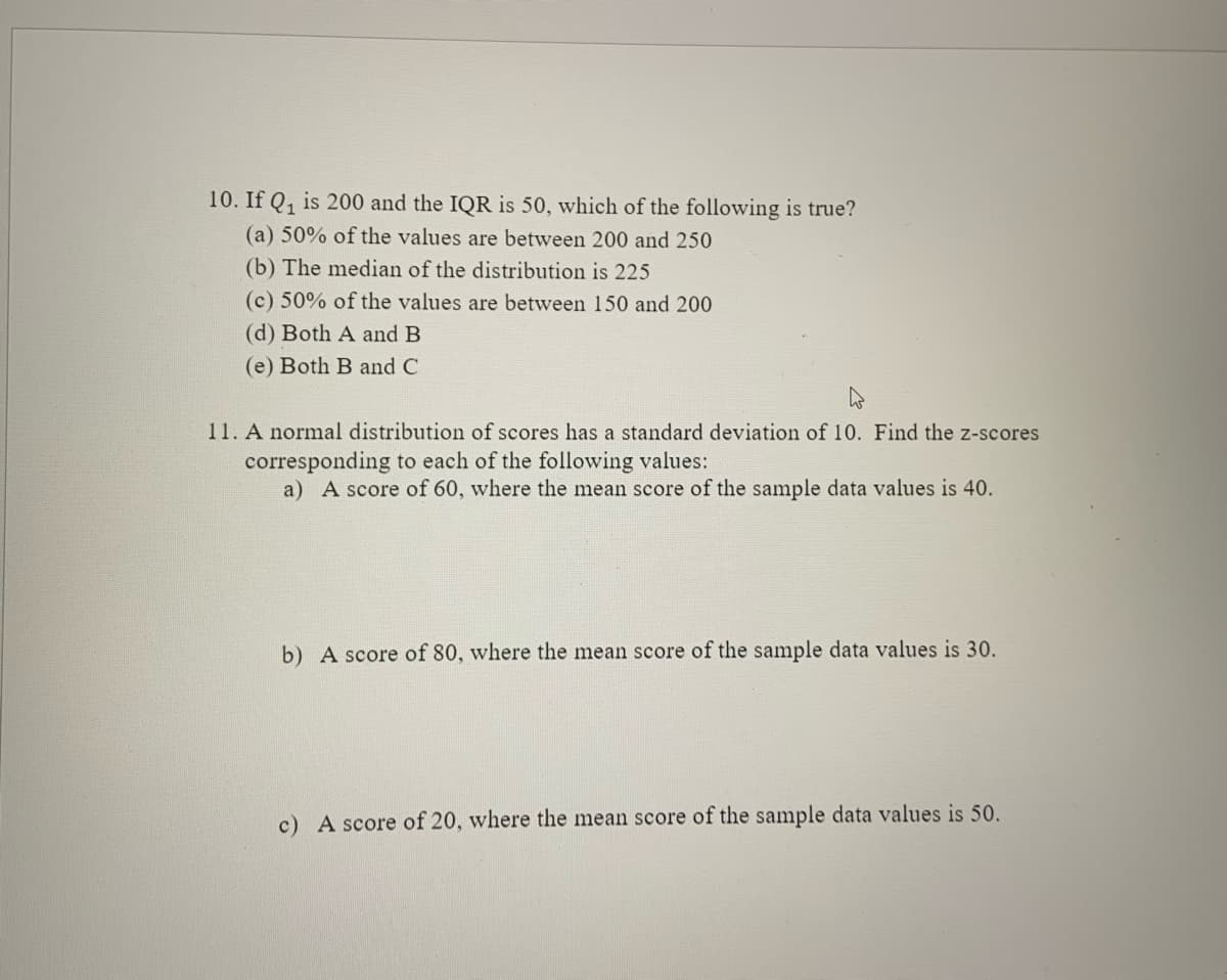 10. If Q, is 200 and the IQR is 50, which of the following is true?
(a) 50% of the values are between 200 and 250
(b) The median of the distribution is 225
(c) 50% of the values are between 150 and 200
(d) Both A and B
(e) Both B and C
11. A normal distribution of scores has a standard deviation of 10. Find the z-scores
corresponding to each of the following values:
a) A score of 60, where the mean score of the sample data values is 40.
b) A score of 80, where the mean score of the sample data values is 30.
c) A score of 20, where the mean score of the sample data values is 50.
