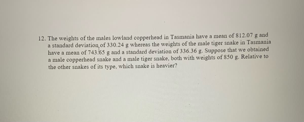 12. The weights of the males lowland copperhead in Tasmania have a mean of 812.07 g and
a standard deviation of 330.24 g whereas the weights of the male tiger snake in Tasmania
have a mean of 743:65 g and a standard deviation of 336.36 g. Suppose that we obtained
a male copperhead snake and a male tiger snake, both with weights of 850 g. Relative to
the other snakes of its type, which snake is heavier?
