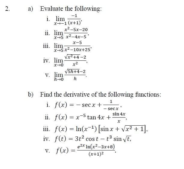 2.
a) Evaluate the following:
-1
x-1(x+1)'
xả-5x-20
x-5 x²-4x-5'
x-5
i. lim
ii. lim
iii. lim-
x-5x²-10x+25
√x²+4-2
x²
5h+4-2
iv. lim
x-0
V. lim-
h→0 h
b) Find the derivative of the following functions:
i. f(x) = -secx +
1
- secx
ii. f(x) = x-5 tan 4x +
sin 4x
x
iii. f(x) = ln(x-¹) [sinx + √x² + 1].
iv. f(t) = 3t² cost - t³ sin √t,
e2x In(x²-3x+8)
v. f(x) =
(x+1)²