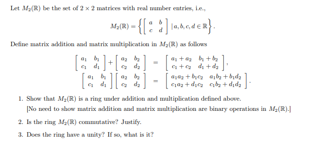 Let M2(R) be the set of 2 x 2 matrices with real number entries, i.e.,
Ma(R) = {[ :
ader}.
|a, b, c, de
d
Define matrix addition and matrix multiplication in M2(R) as follows
a1 bị
di
a2 b2
C2 d2
a1 + a2 bị + b2
ci +c2 d + dz
C1
a1 b
Ci di
a2 b2
C2 d2
a1a2 + bịc2 a,b2 + bịd2
C1a2 + dịc2 cibz + dịd2
1. Show that M2(R) is a ring under addition and multiplication defined above.
[No need to show matrix addition and matrix multiplication are binary operations in M2(R).|
2. Is the ring M2(R) commutative? Justify.
3. Does the ring have a unity? If so, what is it?
