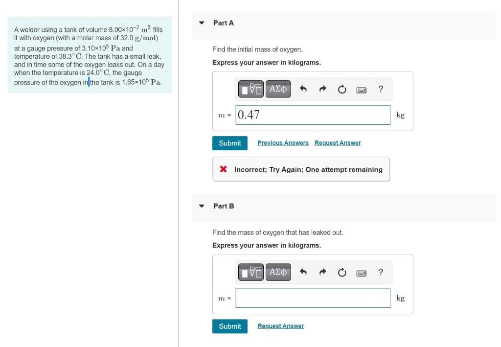 A welder using a tank of volume 8.00×10-2 m³ fills
it with oxygen (with a molar mass of 32.0 g/mol)
at a gauge pressure of 3.10x105 Pa and
temperature of 38.3°C. The tank has a small leak,
and in time some of the oxygen leaks out. On a day
when the temperature is 24.0° C, the gauge
pressure of the oxygen in the tank is 1.65×105 Pa.
Part A
Find the initial mass of oxygen.
Express your answer in kilograms.
IV—| ΑΣΦ
m = 0.47
Submit Previous Answers Request Answer
X Incorrect; Try Again; One attempt remaining
Part B
Find the mass of oxygen that has leaked out.
Express your answer in kilograms.
VE ΑΣΦΑ
m =
Submit
?
Request Answer
?
kg
kg