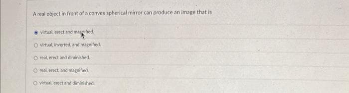 A real object in front of a convex spherical mirror can produce an image that is
virtual, erect and magnified.
O virtual, inverted, and magnified.
O real, erect and diminished.
O real, erect, and magnified.
virtual, erect and diminished.