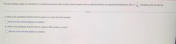The time between goals (in minutes) for a professional soccer team during a recent season can be approximated by an exponential distribution with a Complete parts (a) and (b)
70
a. What is the probability that the time for a goal is no more than 48 minutes?
(Round to four decimal places as needed.)
b. What is the probability that the time for a goal is 489 minutes or more?
(Round to four decimal places as needed.)
CHED