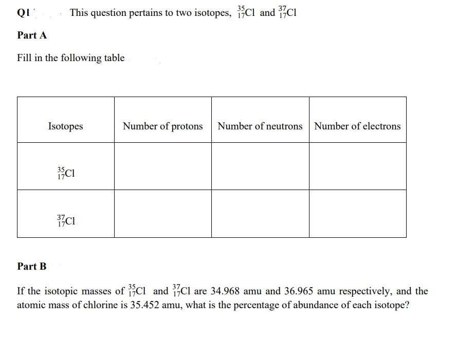 This question pertains to two isotopes, Cl and Cl
Part A
Fill in the following table
Isotopes
Number of protons Number of neutrons Number of electrons
CI
CI
Part B
If the isotopic masses of Cl and Cl are 34.968 amu and 36.965 amu respectively, and the
atomic mass of chlorine is 35.452 amu, what is the percentage of abundance of each isotope?
