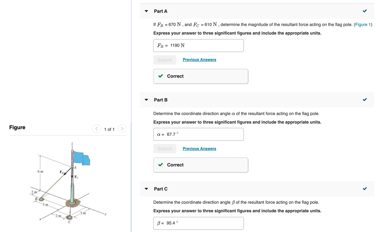 Part A
If FB = 670 N , and Fc = 610 N , determine the magnitude of the resultant force acting on the flag pole. (Figure 1)
%3D
Express your answer to three significant figures and include the appropriate units.
FR = 1190 N
Submit
Previous Answers
Co
ect
Part B
Determine the coordinate direction angle a of the resultant force acting on the flag pole.
Express your answer to three significant figures and include the appropriate units.
Figure
1 of 1
α-67.7 ο
Submit
Previous Answers
v Correct
6 m
Fs
Part C
2 m
B
Determine the coordinate direction angle B of the resultant force acting on the flag pole.
3 m
Express your answer to three significant figures and include the appropriate units.
3 m
2 m
B = 95.4 °
