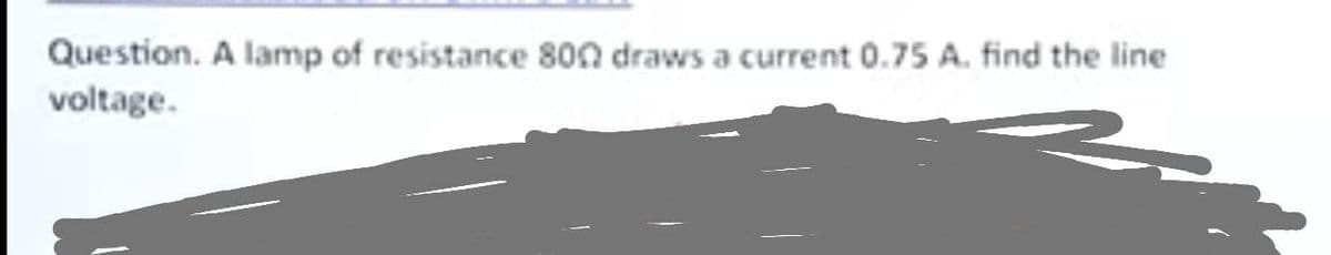 Question. A lamp of resistance 800 draws a current 0.75 A. find the line
voltage.
