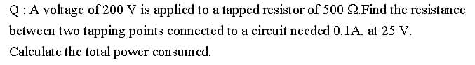 Q:A voltage of 200 V is applied to a tapped resistor of 500 2.Find the resistance
between two tapping points connected to a circuit needed 0.1A. at 25 V.
Calculate the total power consumed.
