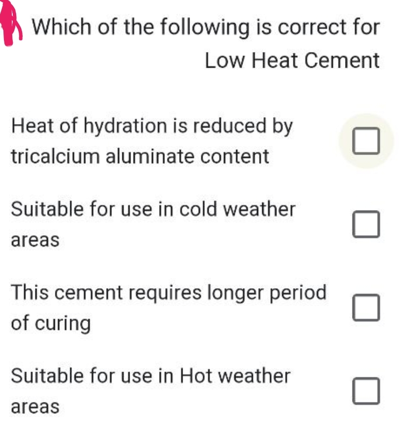 Which of the following is correct for
Low Heat Cement
Heat of hydration is reduced by
tricalcium aluminate content
Suitable for use in cold weather
areas
This cement requires longer period.
of curing
Suitable for use in Hot weather
areas