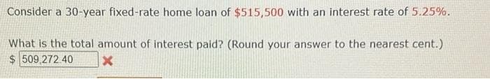 Consider a 30-year fixed-rate home loan of $515,500 with an interest rate of 5.25%.
What is the total amount of interest paid? (Round your answer to the nearest cent.)
$509,272 40
X