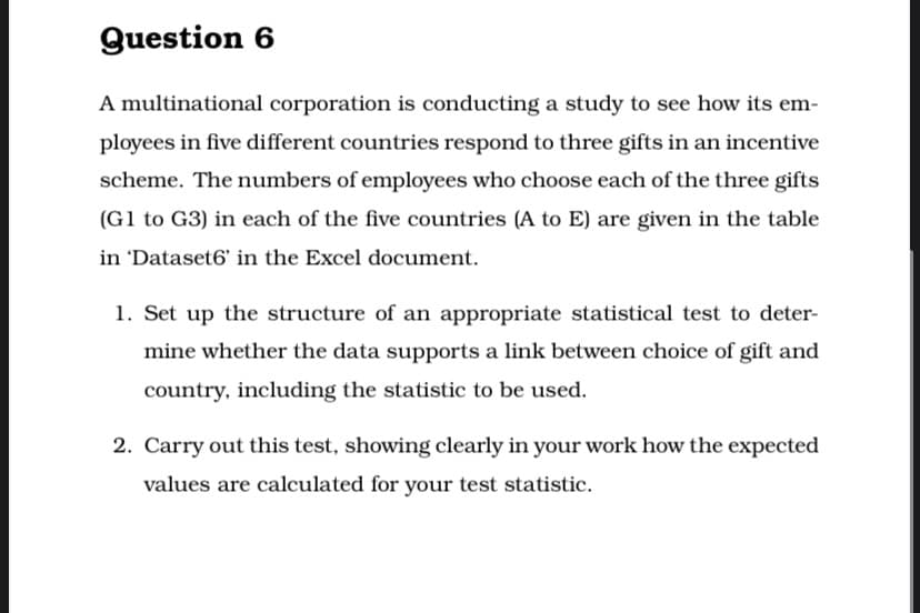 Question 6
A multinational corporation is conducting a study to see how its em-
ployees in five different countries respond to three gifts in an incentive
scheme. The numbers of employees who choose each of the three gifts
(G1 to G3) in each of the five countries (A to E) are given in the table
in 'Dataset6' in the Excel document.
1. Set up the structure of an appropriate statistical test to deter-
mine whether the data supports a link between choice of gift and
country, including the statistic to be used.
2. Carry out this test, showing clearly in your work how the expected
values are calculated for your test statistic.
