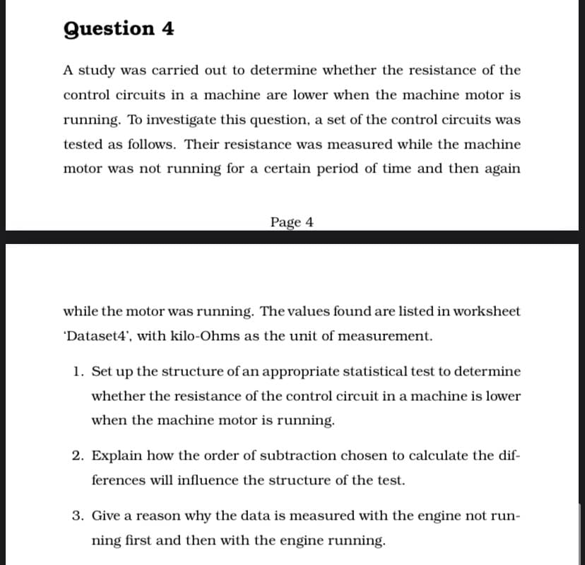 Question 4
A study was carried out to determine whether the resistance of the
control circuits in a machine are lower when the machine motor is
running. To ivestigate this question, a set of the control circuits was
tested as follows. Their resistance was measured while the machine
motor was not running for a certain period of time and then again
Page 4
while the motor was running. The values found are listed in worksheet
'Dataset4', with kilo-Ohms as the unit of measurement.
1. Set up the structure of an appropriate statistical test to determine
whether the resistance of the control circuit in a machine is lower
when the machine motor is running.
2. Explain how the order of subtraction chosen to calculate the dif-
ferences will influence the structure of the test.
3. Give a reason why the data is measured with the engine not run-
ning first and then with the engine running.
