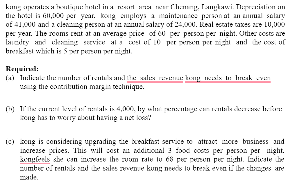 kong operates a boutique hotel in a resort area near Chenang, Langkawi. Depreciation on
the hotel is 60,000 per year. kong employs a maintenance person at an annual salary
of 41,000 and a cleaning person at an annual salary of 24,000. Real estate taxes are 10,000
per year. The rooms rent at an average price of 60 per person per night. Other costs are
laundry and cleaning service at a cost of 10 per person per night and the cost of
breakfast which is 5 per person per night.
Required:
(a) Indicate the number of rentals and the sales revenue kong needs to break even
using the contribution margin technique.
(b) If the current level of rentals is 4,000, by what percentage can rentals decrease before
kong has to worry about having a net loss?
(c) kong is considering upgrading the breakfast service to attract more business and
increase prices. This will cost an additional 3 food costs per person per night.
kongfeels she can increase the room rate to 68 per person per night. Indicate the
number of rentals and the sales revenue kong needs to break even if the changes are
made.
