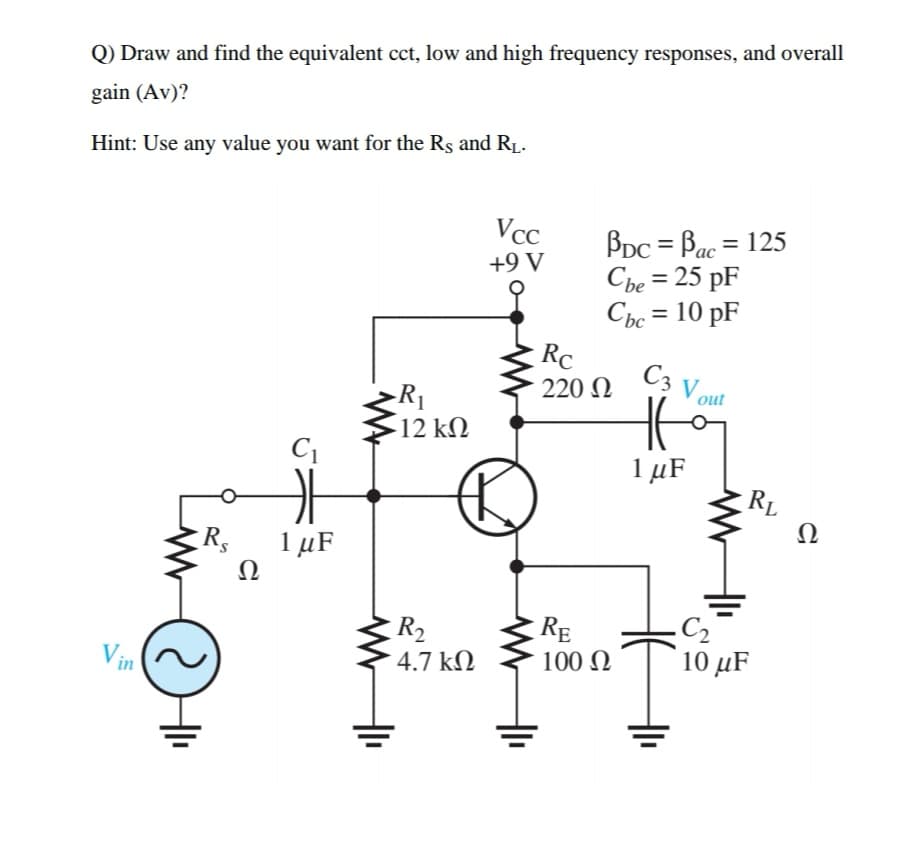 Q) Draw and find the equivalent cct, low and high frequency responses, and overall
gain (Av)?
Hint: Use any value you want for the Rs and R1.
Vcc
BDC = Bac = 125
Che = 25 pF
Cbc = 10 pF
+9 V
Rc
C3 V out
220 N
-R1
12 kN
1 µF
RL
Ω
R,
1 µF
Ω
RE
100 N
C2
10 μF
R2
Vin
4.7 kN
