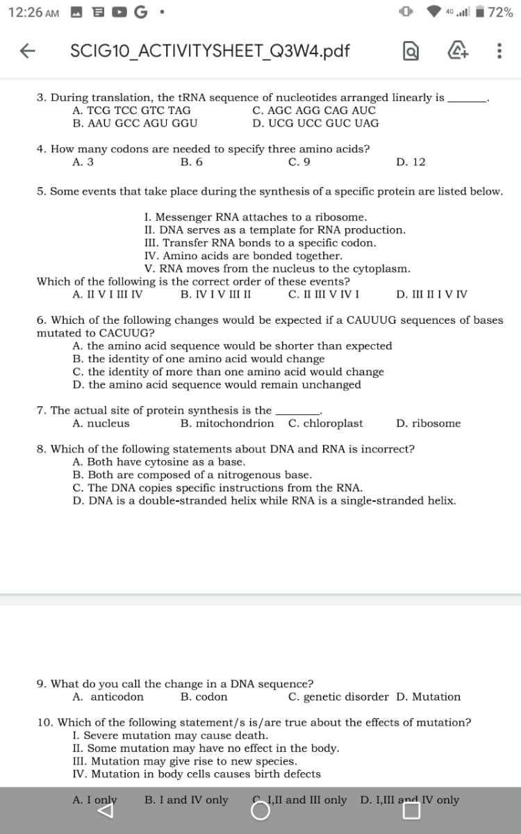 12:26 AM
46 ll i72%
SCIG10_ACTIVITYSHEET_Q3W4.pdf
3. During translation, the tRNA sequence of nucleotides arranged linearly is
C. AGC AGG CAG AUC
D. UCG UCC GỤC UAG
A. TCG TCC GTC TAG
B. AAU GCC AGU GGU
4. How many codons are needed to specify three amino acids?
В. 6
А. 3
С. 9
D. 12
5. Some events that take place during the synthesis of a specific protein are listed below.
I. Messenger RNA attaches to a ribosome.
II. DNA serves as a template for RNA production.
III. Transfer RNA bonds to a specific codon.
IV. Amino acids are bonded together.
V. RNA moves from the nucleus to the cytoplasm.
Which of the following is the correct order of these events?
В. IVIV IIІ
D. III II I V IV
A. II VI III IV
С. I IV IV І
6. Which of the following changes would be expected if a CAUUUG sequences of bases
mutated to CACUUG?
A. the amino acid sequence would be shorter than expected
B. the identity of one amino acid would change
C. the identity of more than one amino acid would change
D. the amino acid sequence would remain unchanged
7. The actual site of protein synthesis is the
B. mitochondrion
A. nucleus
C. chloroplast
D. ribosome
8. Which of the following statements about DNA and RNA is incorrect?
A. Both have cytosine as a base.
B. Both are composed of a nitrogenous base.
C. The DNA copies specific instructions from the RNA.
D. DNA is a double-stranded helix while RNA is a single-stranded helix.
9. What do you call the change in a DNA sequence?
A. anticodon
B. codon
C. genetic disorder D. Mutation
10. Which of the following statement/s is/are true about the effects of mutation?
I. Severe mutation may cause death.
II. Some mutation may have no effect in the body.
III. Mutation may give rise to new species.
IV. Mutation in body cells causes birth defects
A. I only
B. I and IV only
C I,II and III only D. I,III and IV only
