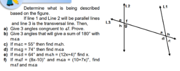 L1
Determine what is being described
based on the figure.
If line 1 and Line 2 will be parallel lines
and line 3 is the transversal line. Then,
L3
a) Give 3 angles congruent to af. Prove.
Give 3 angles that will give a sum of 180° with
msa
c) If mac = 55° then find mah.
d) If mag = 74' then find maa
e) If mad = 64' and mah = (12x+4)" find x.
) If mat = (8x-10) and maa = (10+7x)". find
mat and maa
