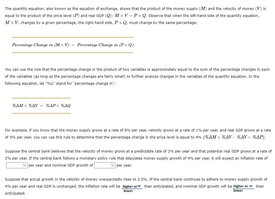 The quantity equation, also known as the equation of exchange, shows that the product of the money supply (M) and the velocity of money (V) is
equal to the product of the price level (P) and real GDP (Q): Mx V = PxQ. Observe that when the left-hand side of the quantity equation,
Mx V, changes by a given percentage, the right-hand side, P x Q, must change by the same percentage:
Percentage Change in (Mx V) =
=
You can use the rule that the percentage change in the product of two variables is approximately equal to the sum of the percentage changes in each
of the variables (as long as the percentage changes are fairly small) to further analyze changes in the variables of the quantity equation. In the
following equation, let "%A" stand for "percentage change in":
%AM+%AV =
=
Percentage Change in (PxQ)
%AP+%AQ
For example, if you know that the money supply grows at a rate of 8% per year, velocity grows at a rate of 1% per year, and real GDP grows at a rate
of 5% per year, you can use this rule to determine that the percentage change in the price level is equal to 4% (%AM+%AV-%AY=%AP).
Suppose the central bank believes that the velocity of money grows at a predictable rate of 2% per year and that potential real GDP grows at a rate of
2% per year. If the central bank follows a monetary policy rule that stipulates money supply growth of 4% per year, it will expect an inflation rate of
% per year and nominal GDP growth of
% per year.
Suppose that actual growth in the velocity of money unexpectedly rises to 2.5%. If the central bank continues to adhere to money supply growth of
4% per year and real GDP is unchanged, the inflation rate will be higher or than anticipated, and nominal GDP growth will be higher or than
lower
Tower
anticipated.