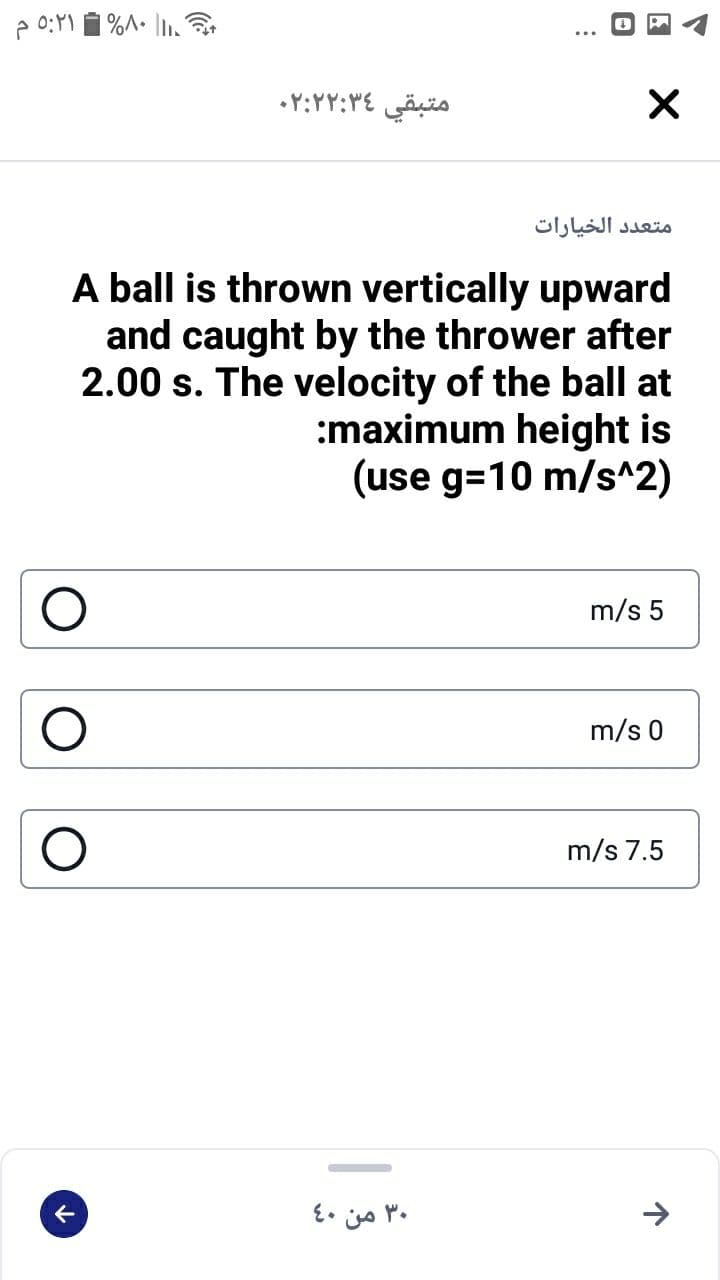 متبقي ۲:۳۶ ۰۲:۲
متعد د الخيارات
A ball is thrown vertically upward
and caught by the thrower after
2.00 s. The velocity of the ball at
:maximum height is
(use g=10 m/s^2)
m/s 5
m/s 0
m/s 7.5
۳۰ من 40
->
