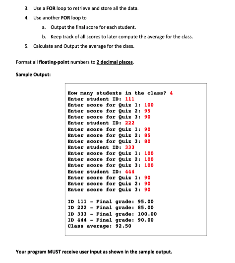 3. Use a FOR loop to retrieve and store all the data.
4. Use another FOR loop to
a. Output the final score for each student.
b. Keep track of all scores to later compute the average for the class.
5. Calculate and Output the average for the class.
Format all floating-point numbers to 2 decimal places.
Sample Output:
How many students in the class? 4
Enter student ID: 111
Enter score for Quiz 1: 100
Enter score for Quiz 2: 95
Enter score for Quiz 3: 90
Enter student ID: 222
Enter score for Quiz 1: 90
Enter score for Quiz 2: 85
Enter score for Quiz 3: 80
Enter student ID: 333
Enter score for Quiz 1: 100
Enter score for Quiz 2: 100
Enter score for Quiz 3: 100
Enter student ID: 444
Enter score for Quiz 11 90
Enter score for Quiz 21 90
Enter score for Quiz 3: 90
ID 111 - Final grade: 95.00
ID 222 - Final grade: 85.00
ID 333 - Final grade: 100.00
ID 444 - Final grade: 90.00
Class average: 92.50
Your program MUST receive user input as shown in the sample output.
