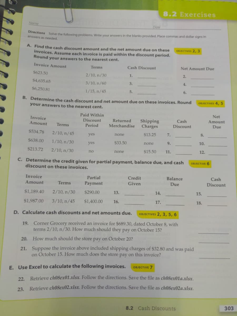 8.2 Exercises
Name
Date
Directions Solve the following problems. Write your answers in the blanks provided. Place commas and dollar signs in
answers as needed.
A. Find the cash discount amount and the net amount due on these
invoices. Assume each invoice is paid within the discount period.
Round your answers to the nearest cent.
OBJECTIVES 2, 3
Invoice Amount
Terms
Cash Discount
Net Amount Due
$623.50
2/10, n/30
1.
2.
$4,635.65
3/10, n/60
3.
4.
$6,250.81
1/15, n/45
5.
6.
B. Determine the cash discount and net amount due on these invoices. Round
OBJECTIVES 4, 5
your answers to the nearest cent.
Paid Within
Invoice
Net
Discount
Returned
Shipping
Charges
Amount
Cash
Amount
Terms
Period
Merchandise
Discount
Due
$534.78
2/10, n/45
yes
none
$13.25
7.
8.
$638.00
1/10, n/30
$33.50
yes
none
9.
10.
$213.72
2/10, n/30
$15.50
no
none
11.
12.
C. Determine the credit given for partial payment, balance due, and cash
discount on these invoices.
OBJECTIVE 6
Invoice
Partial
Credit
Balance
Cash
Amount
Terms
Payment
Given
Due
Discount
$1,189.40
2/10, n/30
$290.00
13.
14.
15.
$1,987.00
3/10, n/45
$1,400.00
16.
17.
18.
D. Calculate cash discounts and net amounts due.
OBJECTIVES 2, 3, 5, 6
19. Corner Grocery received an invoice for $689.30, dated October 8, with
terms 2/10, n/30. How much should they pay on October 15?
20.
How much should the store pay on October 20?
21. Suppose the invoice above included shipping charges of $32.80 and was paid
on October 15. How much does the store pay on this invoice?
E. Use Excel to calculate the following invoices.
OBJECTIVE 7
22. Retrieve ch08ex01.xlsx. Follow the directions. Save the file as ch08ex01a.xlsx.
23 Retrieve ch08ex02.xlsx. Follow the directions. Save the file as ch08ex02a.xlsx.
8.2 Cash Discounts
303
