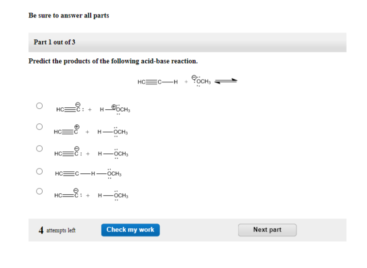 Be sure to answer all parts
Part 1 out of 3
Predict the products of the following acid-base reaction.
O
HC
HC
HC
: + HOCHS
+ H — OCH3
4 attempts left
: + HOCHS
HC EC-H-ÖCHS
HC-8: +
H-OCH3
HCC H OCHS
Check my work
Next part