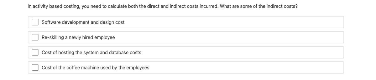 In activity based costing, you need to calculate both the direct and indirect costs incurred. What are some of the indirect costs?
Software development and design cost
Re-skilling a newly hired employee
Cost of hosting the system and database costs
Cost of the coffee machine used by the employees
