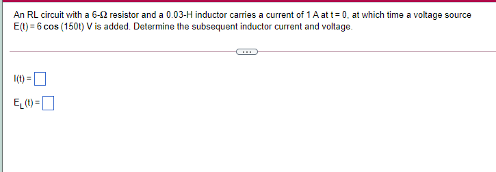 An RL circuit with a 6-2 resistor and a 0.03-H inductor carries a current of 1 A att= 0, at which time a voltage source
E(t) = 6 cos (150t) V is added. Determine the subsequent inductor current and voltage.
I(t) =
EL (t) =
