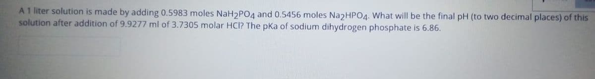 A 1 liter solution is made by adding 0.5983 moles NaH2PO4 and 0.5456 moles Na2HP04. What will be the final pH (to two decimal places) of this
solution after addition of 9.9277 ml of 3.7305 molar HCI? The pka of sodium dihydrogen phosphate is 6.86.
