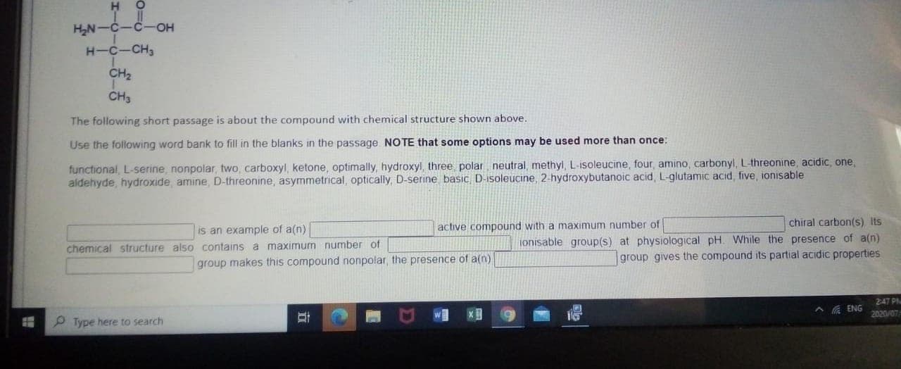 H
HN-C-C-OH
H-C-CH,
CH2
CH3
The following short passage is about the compound with chemical structure shown above.
Use the following word bank to fill in the blanks in the passage. NOTE that some options may be used more than once:
functional, L-serine, nonpolar, two, carboxyl, ketone, optimally, hydroxyl, three polar, neutral, methyl, L-isoleucine, four, amino, carbonyl, L-threonine, acidic, one,
aldehyde, hydroxide, amine, D-threonine, asymmetrical, optically, D-serine basic, D-isoleucine, 2-hydroxybutanoic acid, L-glutamic acid, five, ionisable
active compound with a maximum number of
chiral carbon(s) Its
is an example of a(n)
chemical structure also contains a maximum number of
ionisable group(s) at physiological pH. While the presence of a(n)
group gives the compound its partial acidic properties
group makes this compound nonpolar, the presence of a(n)
