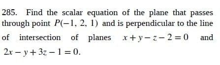 285. Find the scalar equation of the plane that passes
through point P(-1, 2, 1) and is perpendicular to the line
of intersection of planes x+y-z-2=0 and
2xy + 3z-1=0.