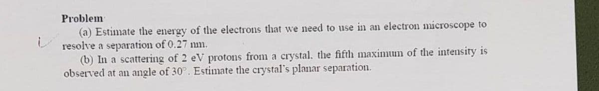 Problem
(a) Estimate the energy of the electrons that we need to use in an electron microscope to
resolve a separation of 0.27 mm.
(b) In a scattering of 2 eV protons from a crystal, the fifth maximum of the intensity is
observed at an angle of 30°. Estimate the crystal's planar separation.