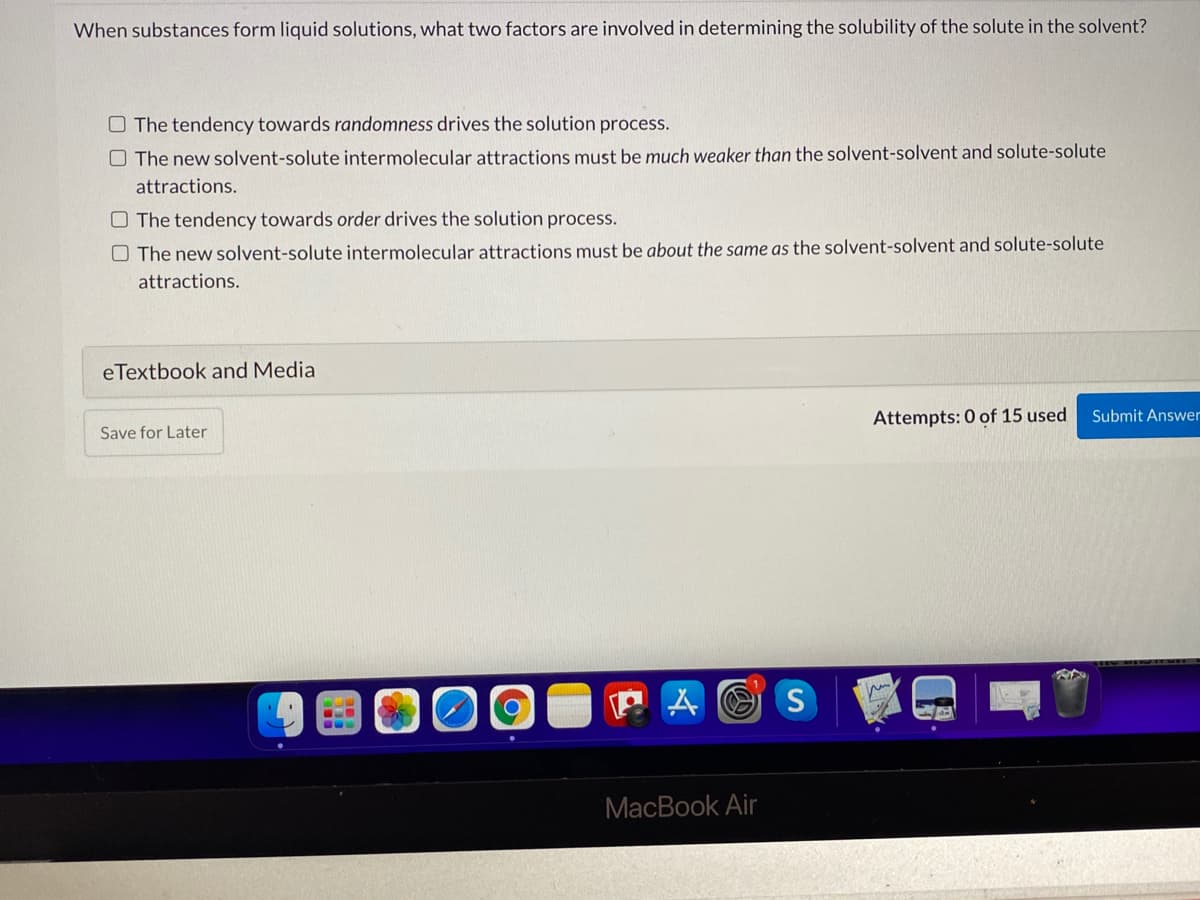 When substances form liquid solutions, what two factors are involved in determining the solubility of the solute in the solvent?
O The tendency towards randomness drives the solution process.
O The new solvent-solute intermolecular attractions must be much weaker than the solvent-solvent and solute-solute
attractions.
O The tendency towards order drives the solution process.
O The new solvent-solute intermolecular attractions must be about the same as the solvent-solvent and solute-solute
attractions.
eTextbook and Media
Attempts: 0 of 15 used
Submit Answer
Save for Later
P A O S
МacВook Air
