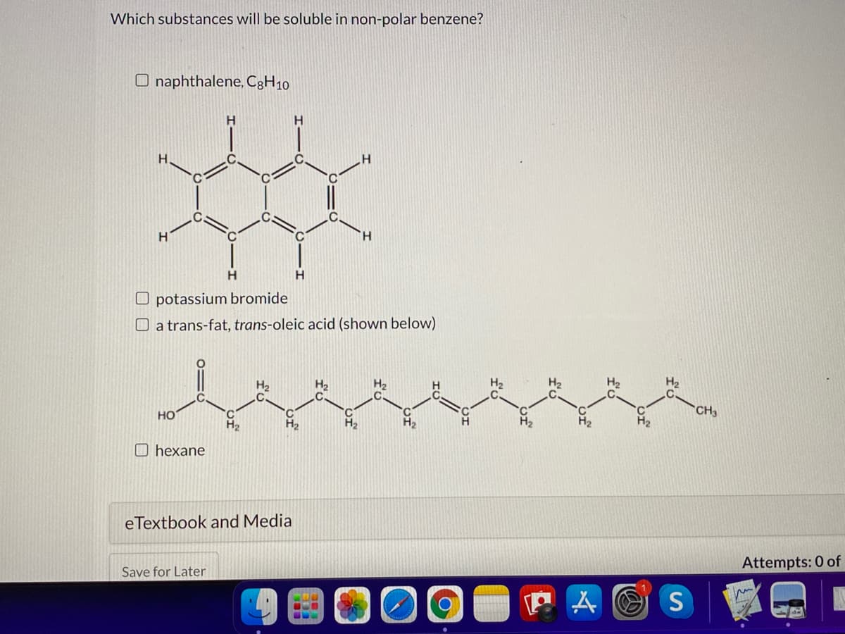 Which substances will be soluble in non-polar benzene?
O naphthalene, C3H10
H.
H.
H
O potassium bromide
O a trans-fat, trans-oleic acid (shown below)
H2
H2
H2
H2
CH3
H2
°C
H2
H2
но
H2
H2
H2
O hexane
eTextbook and Media
Attempts: 0 of
Save for Later
P A O S
