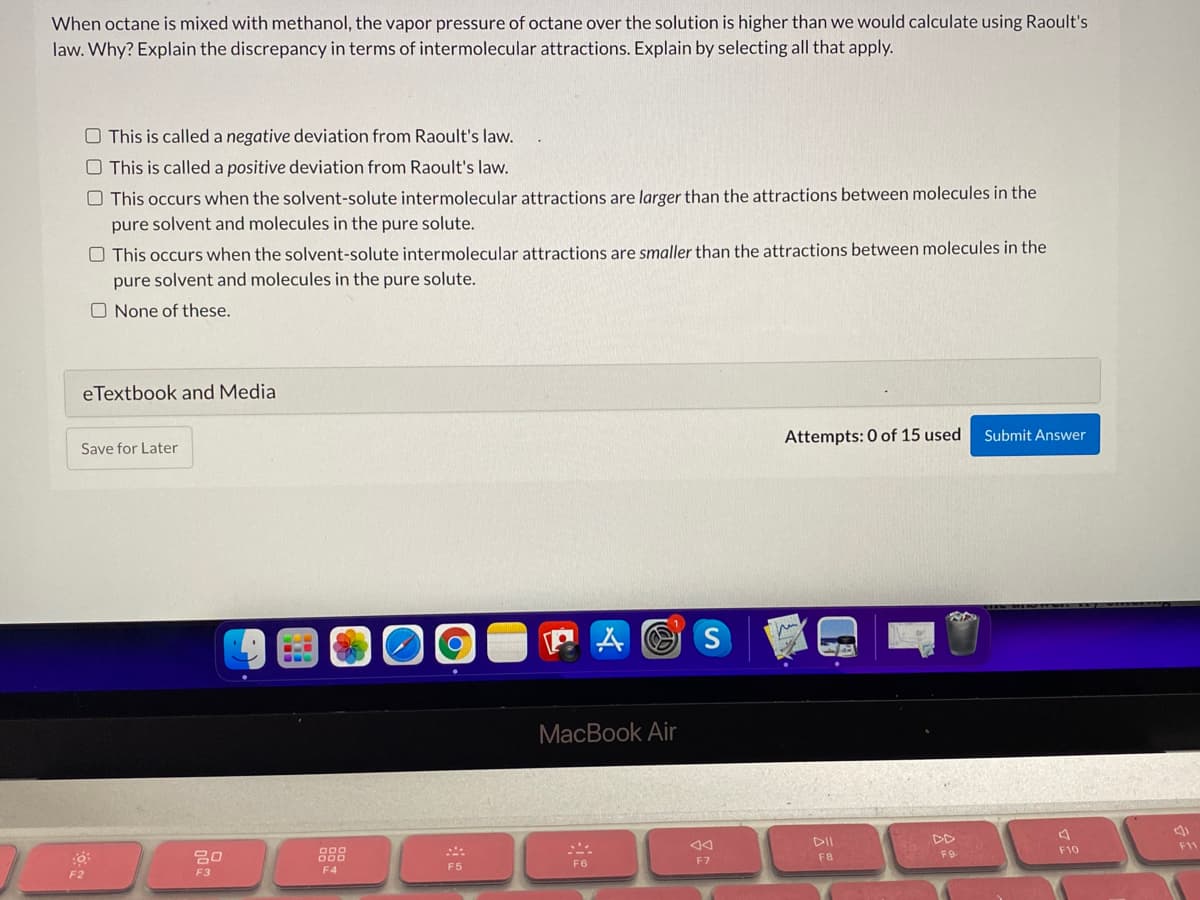 When octane is mixed with methanol, the vapor pressure of octane over the solution is higher than we would calculate using Raoult's
law. Why? Explain the discrepancy in terms of intermolecular attractions. Explain by selecting all that apply.
O This is called a negative deviation from Raoult's law.
O This is called a positive deviation from Raoult's law.
O This occurs when the solvent-solute intermolecular attractions are larger than the attractions between molecules in the
pure solvent and molecules in the pure solute.
O This occurs when the solvent-solute intermolecular attractions are smaller than the attractions between molecules in the
pure solvent and molecules in the pure solute.
O None of these.
eTextbook and Media
Attempts: 0 of 15 used
Submit Answer
Save for Later
P A O S
MacBook Air
DD
F9
DII
F10
F1
888
FB
F6
F7
F5
F2
F3
F4
